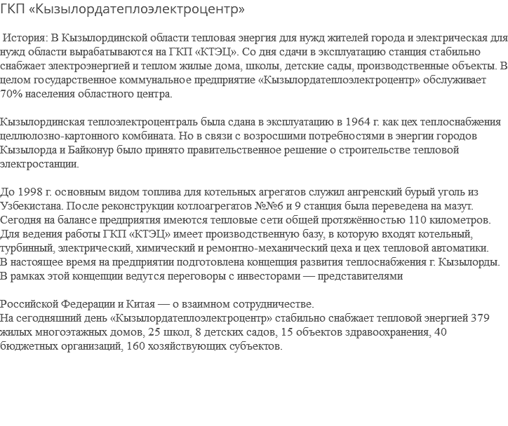 ГКП «Кызылордатеплоэлектроцентр» История: В Кызылординской области тепловая энергия для нужд жителей города и электрическая для нужд области вырабатываются на ГКП «КТЭЦ». Со дня сдачи в эксплуатацию станция стабильно снабжает электроэнергией и теплом жилые дома, школы, детские сады, производственные объекты. В целом государственное коммунальное предприятие «Кызылордатеплоэлектроцентр» обслуживает 70% населения областного центра. Кызылординская теплоэлектроцентраль была сдана в эксплуатацию в 1964 г. как цех теплоснабжения целлюлозно-картонного комбината. Но в связи с возросшими потребностями в энергии городов Кызылорда и Байконур было принято правительственное решение о строительстве тепловой электростанции. До 1998 г. основным видом топлива для котельных агрегатов служил ангренский бурый уголь из Узбекистана. После реконструкции котлоагрегатов №№6 и 9 станция была переведена на мазут. Сегодня на балансе предприятия имеются тепловые сети общей протяжённостью 110 километров. Для ведения работы ГКП «КТЭЦ» имеет производственную базу, в которую входят котельный, турбинный, электрический, химический и ремонтно-механический цеха и цех тепловой автоматики. В настоящее время на предприятии подготовлена концепция развития теплоснабжения г. Кызылорды. В рамках этой концепции ведутся переговоры с инвесторами — представителями Российской Федерации и Китая — о взаимном сотрудничестве. На сегодняшний день «Кызылордатеплоэлектроцентр» стабильно снабжает тепловой энергией 379 жилых многоэтажных домов, 25 школ, 8 детских садов, 15 объектов здравоохранения, 40 бюджетных организаций, 160 хозяйствующих субъектов. 