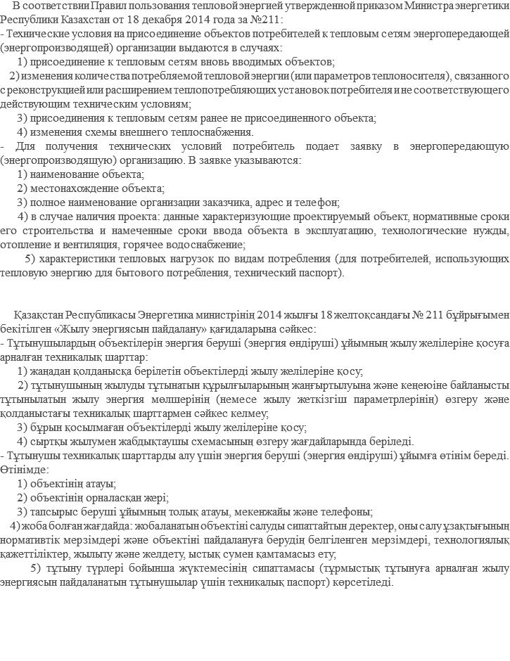  В соответствии Правил пользования тепловой энергией утвержденной приказом Министра энергетики Республики Казахстан от 18 декабря 2014 года за №211: - Технические условия на присоединение объектов потребителей к тепловым сетям энергопередающей (энергопроизводящей) организации выдаются в случаях: 1) присоединение к тепловым сетям вновь вводимых объектов; 2) изменения количества потребляемой тепловой энергии (или параметров теплоносителя), связанного с реконструкцией или расширением теплопотребляющих установок потребителя и не соответствующего действующим техническим условиям; 3) присоединения к тепловым сетям ранее не присоединенного объекта; 4) изменения схемы внешнего теплоснабжения. - Для получения технических условий потребитель подает заявку в энергопередающую (энергопроизводящую) организацию. В заявке указываются: 1) наименование объекта; 2) местонахождение объекта; 3) полное наименование организации заказчика, адрес и телефон; 4) в случае наличия проекта: данные характеризующие проектируемый объект, нормативные сроки его строительства и намеченные сроки ввода объекта в эксплуатацию, технологические нужды, отопление и вентиляция, горячее водоснабжение; 5) характеристики тепловых нагрузок по видам потребления (для потребителей, использующих тепловую энергию для бытового потребления, технический паспорт). Қазақстан Республикасы Энергетика министрінің 2014 жылғы 18 желтоқсандағы № 211 бұйрығымен бекітілген «Жылу энергиясын пайдалану» қағидаларына сәйкес: - Тұтынушылардың объектілерін энергия беруші (энергия өндіруші) ұйымның жылу желілеріне қосуға арналған техникалық шарттар: 1) жаңадан қолданысқа берілетін объектілерді жылу желілеріне қосу; 2) тұтынушының жылуды тұтынатын құрылғыларының жаңғыртылуына және кеңеюіне байланысты тұтынылатын жылу энергия мөлшерінің (немесе жылу жеткізгіш параметрлерінің) өзгеру және қолданыстағы техникалық шарттармен сәйкес келмеу; 3) бұрын қосылмаған объектілерді жылу желілеріне қосу; 4) сыртқы жылумен жабдықтаушы схемасының өзгеру жағдайларында беріледі. - Тұтынушы техникалық шарттарды алу үшін энергия беруші (энергия өндіруші) ұйымға өтінім береді. Өтінімде: 1) объектінің атауы; 2) объектінің орналасқан жері; 3) тапсырыс беруші ұйымның толық атауы, мекенжайы және телефоны; 4) жоба болған жағдайда: жобаланатын объектіні салуды сипаттайтын деректер, оны салу ұзақтығының нормативтік мерзімдері және объектіні пайдалануға берудің белгіленген мерзімдері, технологиялық қажеттіліктер, жылыту және желдету, ыстық сумен қамтамасыз ету; 5) тұтыну түрлері бойынша жүктемесінің сипаттамасы (тұрмыстық тұтынуға арналған жылу энергиясын пайдаланатын тұтынушылар үшін техникалық паспорт) көрсетіледі. 