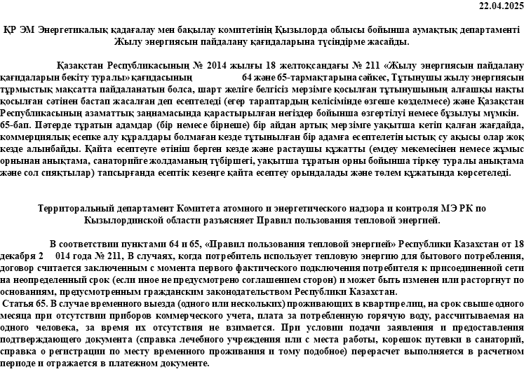 22.04.2025 ҚР ЭМ Энергетикалық қадағалау мен бақылау комитетінің Қызылорда облысы бойынша аумақтық департаменті Жылу энергиясын пайдалану қағидаларына түсіндірме жасайды. Қазақстан Республикасының № 2014 жылғы 18 желтоқсандағы № 211 «Жылу энергиясын пайдалану қағидаларын бекіту туралы» қағидасының 64 және 65-тармақтарына сәйкес, Тұтынушы жылу энергиясын тұрмыстық мақсатта пайдаланатын болса, шарт желіге белгісіз мерзімге қосылған тұтынушының алғашқы нақты қосылған сәтінен бастап жасалған деп есептеледі (егер тараптардың келісімінде өзгеше көзделмесе) және Қазақстан Республикасының азаматтық заңнамасында қарастырылған негіздер бойынша өзгертілуі немесе бұзылуы мүмкін. 65-бап. Пәтерде тұратын адамдар (бір немесе бірнеше) бір айдан артық мерзімге уақытша кетіп қалған жағдайда, коммерциялық есепке алу құралдары болмаған кезде тұтынылған бір адамға есептелетін ыстық су ақысы олар жоқ кезде алынбайды. Қайта есептеуге өтініш берген кезде және растаушы құжатты (емдеу мекемесінен немесе жұмыс орнынан анықтама, санаторийге жолдаманың түбіршегі, уақытша тұратын орны бойынша тіркеу туралы анықтама және сол сияқтылар) тапсырғанда есептік кезеңге қайта есептеу орындалады және төлем құжатында көрсетеледі. Территоральный департамент Комитета атомного и энергетического надзора и контроля МЭ РК по Кызылординской области разъясняет Правил пользования тепловой энергией. В соответствии пунктами 64 и 65, «Правил пользования тепловой энергией» Республики Казахстан от 18 декабря 2 014 года № 211, В случаях, когда потребитель использует тепловую энергию для бытового потребления, договор считается заключенным с момента первого фактического подключения потребителя к присоединенной сети на неопределенный срок (если иное не предусмотрено соглашением сторон) и может быть изменен или расторгнут по основаниям, предусмотренным гражданским законодательством Республики Казахстан. Статья 65. В случае временного выезда (одного или нескольких) проживающих в квартире лиц, на срок свыше одного месяца при отсутствии приборов коммерческого учета, плата за потребленную горячую воду, рассчитываемая на одного человека, за время их отсутствия не взимается. При условии подачи заявления и предоставления подтверждающего документа (справка лечебного учреждения или с места работы, корешок путевки в санаторий, справка о регистрации по месту временного проживания и тому подобное) перерасчет выполняется в расчетном периоде и отражается в платежном документе. 
