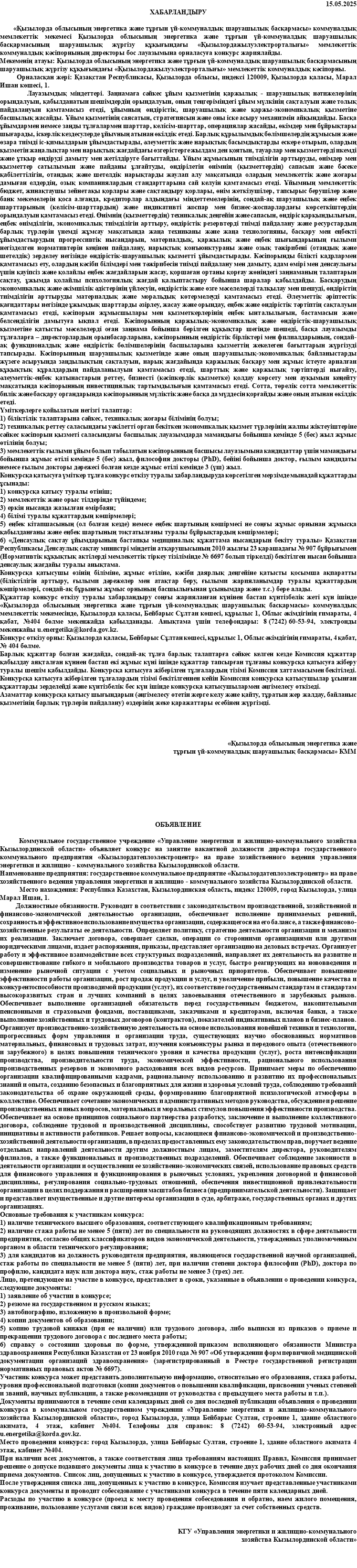15.05.2025 ХАБАРЛАНДЫРУ «Қызылорда облысының энергетика және тұрғын үй-коммуналдық шаруашылық басқармасы» коммуналдық мемлекеттік мекемесі Қызылорда облысының энергетика және тұрғын үй-коммуналдық шаруашылық басқармасының шаруашылық жүргізу құқығындағы «Қызылордажылуэлектрорталығы» мемлекеттік коммуналдық кәсіпорнының директоры бос лауазымына орналасуға конкурс жариялайды. Мекеменің атауы: Қызылорда облысының энергетика және тұрғын үй-коммуналдық шаруашылық басқармасының шаруашылық жүргізу құқығындағы «Қызылордажылуэлектрорталығы» мемлекеттік коммуналдық кәсіпорны. Орналасқан жері: Қазақстан Республикасы, Қызылорда облысы, индексі 120009, Қызылорда қаласы, Марал Ишан көшесі, 1. Лауазымдық міндеттері. Заңнамаға сәйкес ұйым қызметінің қаржылық - шаруашылық нәтижелерінің орындалуын, қабылданатын шешімдердің орындалуын, оның теңгеріміндегі ұйым мүлкінің сақталуын және толық пайдалануын қамтамасыз етеді, ұйымның өндірістік, шаруашылық және қаржы-экономикалық қызметіне басшылық жасайды. Ұйым қызметінің саясатын, стратегиясын және оны іске асыру механизмін айқындайды. Басқа ұйымдармен немесе заңды тұлғалармен шарттар, келісім-шарттар, операциялар жасайды, өкімдер мен бұйрықтары шығарады, іскерлік кездесулерде ұйыvның атынан өкілдік етеді. Барлық құрылымдық бөлімшелердің жұмысын және өзара тиімді іс-қимылдарын ұйымдастырады, әлеуметтік және нарықтық басымдықтарды ескере отырып, олардың қызметін жаңалықтар мен нарықтық жағдайдағы өзгерістерге жылдам ден қоятын, тауарлар мен қызметтерді икемді және ұтқыр өндіруді дамыту мен жетілдіруге бағыттайды. Ұйым жұмысының тиімділігін арттыруды, өнімдер мен қызметтер сатылымын және пайданы ұлғайтуды, өндірілетін өнімнің (қызметтердің) сапасын және бәсеке қабілеттілігін, отандық және шетелдік нарықтарды жаулап алу мақсатында олардың мемлекеттік және жоғары дамыған елдердің, озық компаниялардың стандарттарына сай келуін қамтамасыз етеді. Ұйымның мемлекеттік бюджет, жинақтаушы зейнетақы қорлары және сақтандыру қорлары, өнім жеткізушілер, тапсырыс берушілер және банк мекемелерін қоса алғанда, кредиторлар алдындағы міндеттемелерінің, сондай-ақ шаруашылық және еңбек шарттарының (келісім-шарттардың) және индикативті жоспар мен бизнес-жоспарлардағы көрсеткіштердің орындалуын қамтамасыз етеді. Өнімнің (қызметтердің) техникалық деңгейін және сапасын, өндіріс қарқындылығын, еңбек өнімділігін, экономикалық тиімділігін арттыру, өндірістік резервтерді тиімді пайдалану және ресурстардың барлық түрлерін үнемді жұмсау мақсатында жаңа техниканы және жаңа технологияны, басқару мен еңбекті ұйымдастырудың прогрессивтік нысандарын, материалдық, қаржылық және еңбек шығындарының ғылыми негізделген нормативтерін кеңінен пайдалану, нарықтық конъюнктураны және озық тәжірибені (отандық және шетелдік) зерделеу негізінде өндірістік-шаруашылық қызметті ұйымдастырады. Кәсіпорынды білікті кадрлармен қамтамасыз ету, олардың кәсіби білімдері мен тәжірибесін тиімді пайдалану мен дамыту, адам өмірі мен денсаулығы үшін қауіпсіз және қолайлы еңбек жағдайларын жасау, қоршаған ортаны қорғау жөніндегі заңнаманың талаптарын сақтау, ұжымда қолайлы психологиялық жағдай қалыптастыру бойынша шаралар қабылдайды. Басқарудың экономикалық және әкімшілік әдістерінің үйлесуін, өндірістік және өзге мәселелерді талқылау мен шешуді, өндірістің тиімділігін арттыруды материалдық және моральдық көтермелеуді қамтамасыз етеді. Әлеуметтік әріптестік қағидаттары негізінде ұжымдық шарттарды әзірлеу, жасау және орындау, еңбек және өндірістік тәртіптің сақталуын қамтамасыз етеді, кәсіпорын жұмысшылары мен қызметкерлерінің еңбек ынталылығын, бастамасын және белсенділігін дамытуға ықпал етеді. Кәсіпорынның қаржылық-экономикалық және өндірістік-шаруашылық қызметіне қатысты мәселелерді оған заңнама бойынша берілген құқықтар шегінде шешеді, басқа лауазымды тұлғаларға – директорлардың орынбасарларына, кәсіпорынның өндірістік бірліктері мен филиалдарының, сондай-ақ функционалдық және өндірістік бөлімшелерінің басшыларына қызметтің жекелеген бағыттарын жүргізуді тапсырады. Кәсіпорынның шаруашылық қызметінде және оның шаруашылық-экономикалық байланыстарды жүзеге асыруында заңдылықтың сақталуын, нарық жағдайында қаржылық басқару мен жұмыс істеуге арналған құқықтық құралдардың пайдаланылуын қамтамасыз етеді, шарттық және қаржылық тәртіптерді нығайту, әлеуметтік-еңбек қатынастарын реттеу, бизнесті (кәсіпкерлік қызметке) қолдау көрсету мен ауқымын кеңейту мақсатында кәсіпорынның инвестициялық тартымдылығын қамтамасыз етеді. Сотта, төрелік сотта мемлекеттік билік және басқару органдарында кәсіпорынның мүліктік және басқа да мүддесін қорғайды және оның атынан өкілдік етеді. Үміткерлерге қойылатын негізгі талаптар: 1) біліктілік талаптарына сәйкес, техникалық жоғары білімінің болуы; 2) техникалық реттеу саласындағы уәкілетті орган бекіткен экономикалық қызмет түрлерінің жалпы жіктеуіштеріне сәйкес кәсіпорын қызметі саласындағы басшылық лауазымдарда мамандығы бойынша кемінде 5 (бес) жыл жұмыс өтілінің болуы; 3) мемлекеттік ғылыми ұйым болып табылатын кәсіпорынның басшысы лауазымына кандидаттар үшін мамандығы бойынша жұмыс өтілі кемінде 5 (бес) жыл, философия докторы (PhD), бейіні бойынша доктор, ғылым кандидаты немесе ғылым докторы дәрежесі болған кезде жұмыс өтілі кемінде 3 (үш) жыл. Конкурсқа қатысуға үміткер тұлға конкурс өткізу туралы хабарландыруда көрсетілген мерзімде мынадай құжаттарды ұсынады: 1) конкурсқа қатысу туралы өтініш; 2) мемлекеттік және орыс тілдерінде түйіндеме; 3) еркін нысанда жазылған өмірбаян; 4) білімі туралы құжаттардың көшірмелері; 5) еңбек кітапшасының (ол болған кезде) немесе еңбек шартының көшірмесі не соңғы жұмыс орнынан жұмысқа қабылданғаны және еңбек шартының тоқтатылғаны туралы бұйрықтардың көшірмелері; 6) «Денсаулық сақтау ұйымдарының бастапқы медициналық құжаттама нысандарын бекіту туралы» Қазақстан Республикасы Денсаулық сақтау министрі міндетін атқарушысының 2010 жылғы 23 қарашадағы № 907 бұйрығымен (Нормативтік құқықтық актілерді мемлекеттік тіркеу тізілімінде № 6697 болып тіркелді) бекітілген нысан бойынша денсаулық жағдайы туралы анықтама. Конкурсқа қатысушы өзінің біліміне, жұмыс өтіліне, кәсіби даярлық деңгейіне қатысты қосымша ақпаратты (біліктілігін арттыру, ғылыми дәрежелер мен атақтар беру, ғылыми жарияланымдар туралы құжаттардың көшірмелері, сондай-ақ бұрынғы жұмыс орнының басшылығынан ұсынымдар және т.с.) бере алады. Құжаттар конкурс өткiзу туралы хабарландыру соңғы жарияланған күнінен бастап күнтізбелік жеті күн ішінде «Қызылорда облысының энергетика және тұрғын үй-коммуналдық шаруашылық басқармасы» коммуналдық мемлекеттік мекемесінде, Қызылорда қаласы, Бейбарыс Сұлтан көшесі, құрылыс 1, Облыс әкімдігінің ғимараты, 4 қабат, №404 бөлме мекенжайда қабылданады. Анықтама үшін телефондары: 8 (7242) 60-53-94, электронды мекенжайы u.energetika@korda.gov.kz. Конкурс өткізу орны: Қызылорда қаласы, Бейбарыс Cұлтан көшесі, құрылыс 1, Облыс әкімдігінің ғимараты, 4 қабат, № 404 бөлме. Барлық құжаттар болған жағдайда, сондай-ақ тұлға барлық талаптарға сәйкес келген кезде Комиссия құжаттар қабылдау аяқталған күннен бастап екі жұмыс күні ішінде құжаттар тапсырған тұлғаны конкурсқа қатысуға жіберу туралы шешім қабылдайды. Конкурсқа қатысуға жіберілген тұлғалардың тізімі Комиссия хаттамасымен бекітіледі. Конкурсқа қатысуға жіберілген тұлғалардың тізімі бекітілгеннен кейін Комиссия конкурсқа қатысушылар ұсынған құжаттарды зерделейді және күнтізбелік бес күн ішінде конкурсқа қатысушылармен әңгімелесу өткізеді. Азаматтар конкурсқа қатысу шығындарын (әңгімелесу өтетiн жерге келу және қайту, тұратын жер жалдау, байланыс қызметiнiң барлық түрлерiн пайдалану) өздерiнiң жеке қаражаттары есебiнен жүргiзедi. «Қызылорда облысының энергетика және тұрғын үй-коммуналдық шаруашылық басқармасы» КММ ОБЪЯВЛЕНИЕ Коммунальное государственное учреждение «Управление энергетики и жилищно-коммунального хозяйства Кызылординской области» объявляет конкурс на занятие вакантной должности директора государственного коммунального предприятия «Кызылордатеплоэлектроцентр» на праве хозяйственного ведения управления энергетики и жилищно - коммунального хозяйства Кызылординской области. Наименование предприятия: государственное коммунальное предприятие «Кызылордатеплоэлектроцентр» на праве хозяйственного ведения управления энергетики и жилищно - коммунального хозяйства Кызылординской области. Место нахождения: Республика Казахстан, Кызылординская область, индекс 120009, город Кызылорда, улица Марал Ишан, 1. Должностные обязанности. Руководит в соответствии с законодательством производственной, хозяйственной и финансово-экономической деятельностью организации, обеспечивает исполнение принимаемых решений, сохранность и эффективное использование имущества организации, содержащегося на его балансе, а также финансово-хозяйственные результаты ее деятельности. Определяет политику, стратегию деятельности организации и механизм их реализации. Заключает договора, совершает сделки, операции со сторонними организациями или другими юридическими лицами, издает распоряжения, приказы, представляет организацию на деловых встречах. Организует работу и эффективное взаимодействие всех структурных подразделений, направляет их деятельность на развитие и совершенствование гибкого и мобильного производства товаров и услуг, быстро реагирующих на нововведения и изменение рыночной ситуации с учетом социальных и рыночных приоритетов. Обеспечивает повышение эффективности работы организации, рост продаж продукции и услуг, и увеличение прибыли, повышение качества и конкурентоспособности производимой продукции (услуг), их соответствие государственным стандартам и стандартам высокоразвитых стран и лучших компаний в целях завоевывания отечественного и зарубежных рынков. Обеспечивает выполнение организацией обязательств перед государственным бюджетом, накопительными пенсионными и страховыми фондами, поставщиками, заказчиками и кредиторами, включая банки, а также выполнение хозяйственных и трудовых договоров (контрактов), показателей индикативных планов и бизнес-планов. Организует производственно-хозяйственную деятельность на основе использования новейшей техники и технологии, прогрессивных форм управления и организации труда, существующих научно обоснованных нормативов материальных, финансовых и трудовых затрат, изучения конъюнктуры рынка и передового опыта (отечественного и зарубежного) в целях повышения технического уровня и качества продукции (услуг), роста интенсификации производства, производительности труда, экономической эффективности, рационального использования производственных резервов и экономного расходования всех видов ресурсов. Принимает меры по обеспечению организации квалифицированными кадрами, рациональному использованию и развитию их профессиональных знаний и опыта, созданию безопасных и благоприятных для жизни и здоровья условий труда, соблюдению требований законодательства об охране окружающей среды, формированию благоприятной психологической атмосферы в коллективе. Обеспечивает сочетание экономических и административных методов руководства, обсуждение и решение производственных и иных вопросов, материальных и моральных стимулов повышения эффективности производства. Обеспечивает на основе принципов социального партнерства разработку, заключение и выполнение коллективного договора, соблюдение трудовой и производственной дисциплины, способствует развитию трудовой мотивации, инициативы и активности работников. Решает вопросы, касающиеся финансово-экономической и производственно-хозяйственной деятельности организации, в пределах предоставленных ему законодательством прав, поручает ведение отдельных направлений деятельности другим должностным лицам, заместителям директора, руководителям филиалов, а также функциональных и производственных подразделений. Обеспечивает соблюдение законности в деятельности организации и осуществлении ее хозяйственно-экономических связей, использование правовых средств для финансового управления и функционирования в рыночных условиях, укрепления договорной и финансовой дисциплины, регулирования социально-трудовых отношений, обеспечения инвестиционной привлекательности организации в целях поддержания и расширения масштабов бизнеса (предпринимательской деятельности). Защищает и представляет имущественные и другие интересы организации в суде, арбитраже, государственных органах и других организациях. Основные требования к участникам конкурса: 1) наличие технического высшего образования, соответствующего квалификационным требованиям; 2) наличие стажа работы не менее 5 (пяти) лет по специальности на руководящих должностях в сфере деятельности предприятия, согласно общих классификаторов видов экономической деятельности, утвержденных уполномоченным органом в области технического регулирования; 3) для кандидатов на должность руководителя предприятия, являющегося государственной научной организацией, стаж работы по специальности не менее 5 (пяти) лет, при наличии степени доктора философии (PhD), доктора по профилю, кандидата наук или доктора наук, стаж работы не менее 3 (трех) лет. Лицо, претендующее на участие в конкурсе, представляет в сроки, указанные в объявлении о проведении конкурса, следующие документы: 1) заявление об участии в конкурсе; 2) резюме на государственном и русском языках; 3) автобиографию, изложенную в произвольной форме; 4) копии документов об образовании; 5) копию трудовой книжки (при ее наличии) или трудового договора, либо выписки из приказов о приеме и прекращении трудового договора с последнего места работы; 6) справку о состоянии здоровья по форме, утвержденной приказом исполняющего обязанности Министра здравоохранения Республики Казахстан от 23 ноября 2010 года № 907 «Об утверждении форм первичной медицинской документации организаций здравоохранения» (зарегистрированный в Реестре государственной регистрации нормативных правовых актов № 6697). Участник конкурса может представить дополнительную информацию, относительно его образования, стажа работы, уровня профессиональной подготовки (копии документов о повышении квалификации, присвоении ученых степеней и званий, научных публикации, а также рекомендации от руководства с предыдущего места работы и т.п.). Документы принимаются в течение семи календарных дней со дня последней публикации объявления о проведении конкурса в коммунальном государственном учреждении «Управление энергетики и жилищно-коммунального хозяйства Кызылординской области», город Кызылорда, улица Бейбарыс Султан, строение 1, здание областного акимата, 4 этаж, кабинет №404. Телефоны для справок: 8 (7242) 60-53-94, электронный адрес u.energetika@korda.gov.kz. Место проведения конкурса: город Кызылорда, улица Бейбарыс Султан, строение 1, здание областного акимата 4 этаж, кабинет №404. При наличии всех документов, а также соответствия лица требованиям настоящих Правил, Комиссия принимает решение о допуске подавшего документы лица к участию в конкурсе в течение двух рабочих дней со дня окончания приема документов. Список лиц, допущенных к участию в конкурсе, утверждается протоколом Комиссии. После утверждения списка лиц, допущенных к участию в конкурсе, Комиссия изучает представленные участниками конкурса документы и проводит собеседование с участниками конкурса в течение пяти календарных дней. Расходы по участию в конкурсе (проезд к месту проведения собеседования и обратно, наем жилого помещения, проживание, пользование услугами связи всех видов) граждане производят за счет собственных средств. КГУ «Управления энергетики и жилищно-коммунального хозяйства Кызылординской области» 